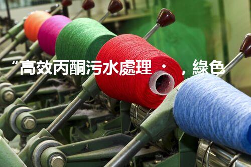 “高效丙酮污水處理，綠色環(huán)保新篇章”